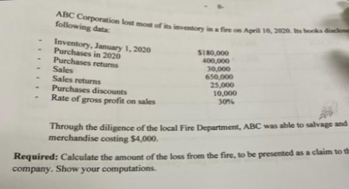 ABC Corporation lost most of its inventory in a fire on April 10, 2020. Its books disclose
following data:
Inventory, January 1, 2020
Purchases in 2020
Purchases returns
Sales
Sales returns
Purchases discounts
Rate of gross profit on sales
S180,000
400,000
30,000
650,000
25,000
10,000
30%
Through the diligence of the local Fire Department, ABC was able to salvage and
merchandise costing $4,000.
Required: Calculate the amount of the loss from the fire, to be presented as a claim to th
company. Show your computations.
