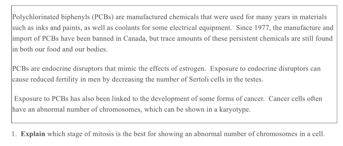 Polychlorinated biphenyls (PCBS) are manufactured chemicals that were used for many years in materials
such as inks and paints, as well as coolants for some electrical equipment. Since 1977, the manufacture and
import of PCBS have been banned in Canada, but trace amounts of these persistent chemicals are still found
in both our food and our bodies.
PCBS are endocrine disruptors that mimic the effects of estrogen. Exposure to endocrine disruptors can
|cause reduced fertility in men by decreasing the number of Sertoli cells in the testes.
Exposure to PCBS has also been linked to the development of some forms of cancer. Cancer cells often
have an abnormal number of chromosomes, which can be shown in a karyotype.
1. Explain which stage of mitosis is the best for showing an abnormal number of chromosomes in a cell.
