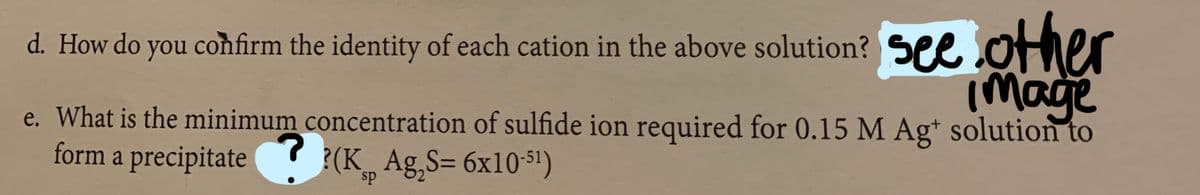 d. How do you coħfirm the identity of each cation in the above solution? See otier
image
e. What is the minimum concentration of sulfide ion required for 0.15 M Ag* solution to
form a precipitate (K Ag,S= 6x10-51)
sp
