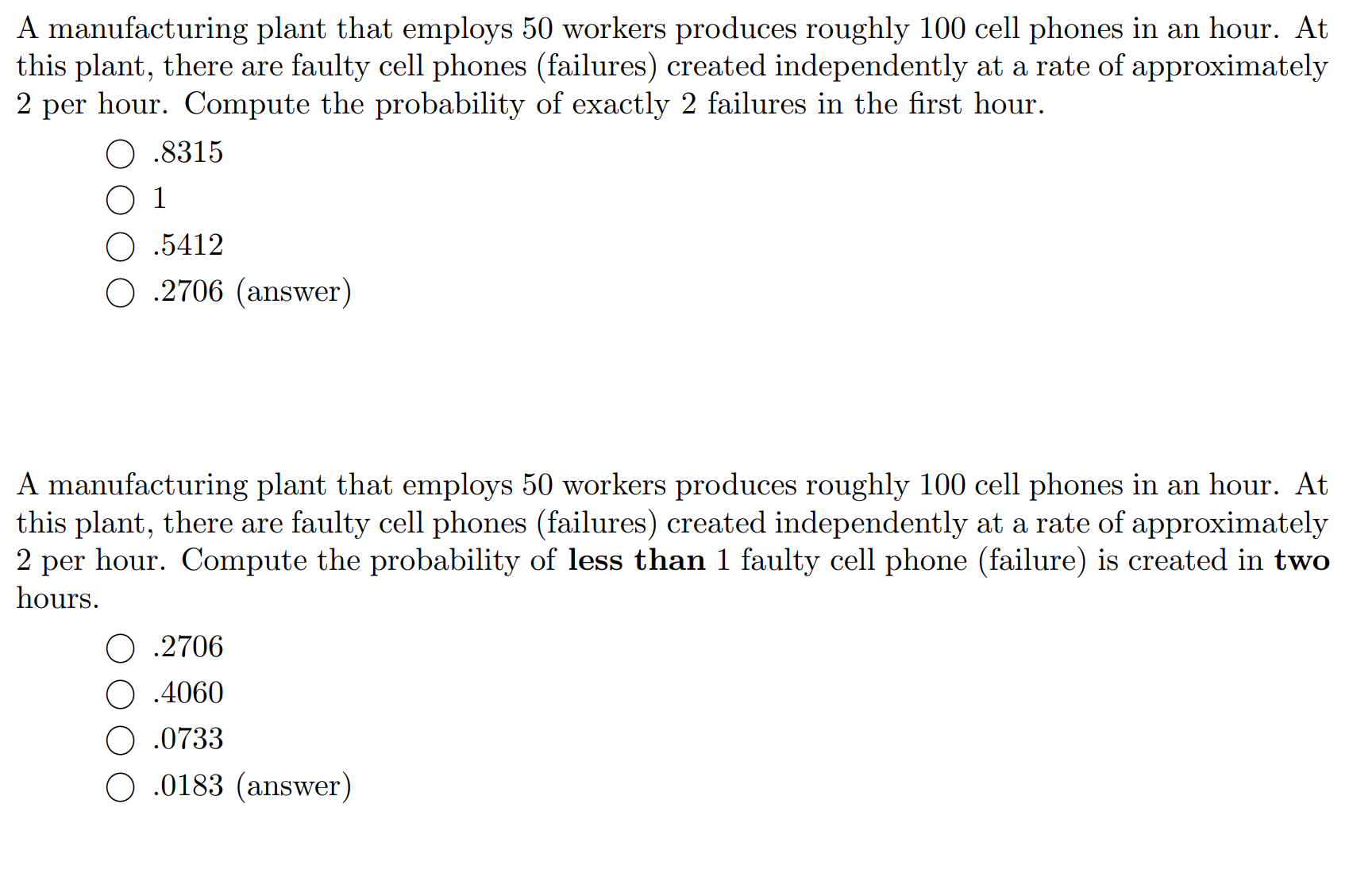 A manufacturing plant that employs 50 workers produces roughly 100 cell phones in an hour. At
this plant, there are faulty cell phones (failures) created independently at a rate of approximately
2 per hour. Compute the probability of exactly 2 failures in the first hour.
O .8315
O 1
O .5412
O .2706 (answer)
A manufacturing plant that employs 50 workers produces roughly 100 cell phones in an hour. At
this plant, there are faulty cell phones (failures) created independently at a rate of approximately
2 per hour. Compute the probability of less than 1 faulty cell phone (failure) is created in two
hours.
O .2706
O .4060
.0733
O .0183 (answer)
