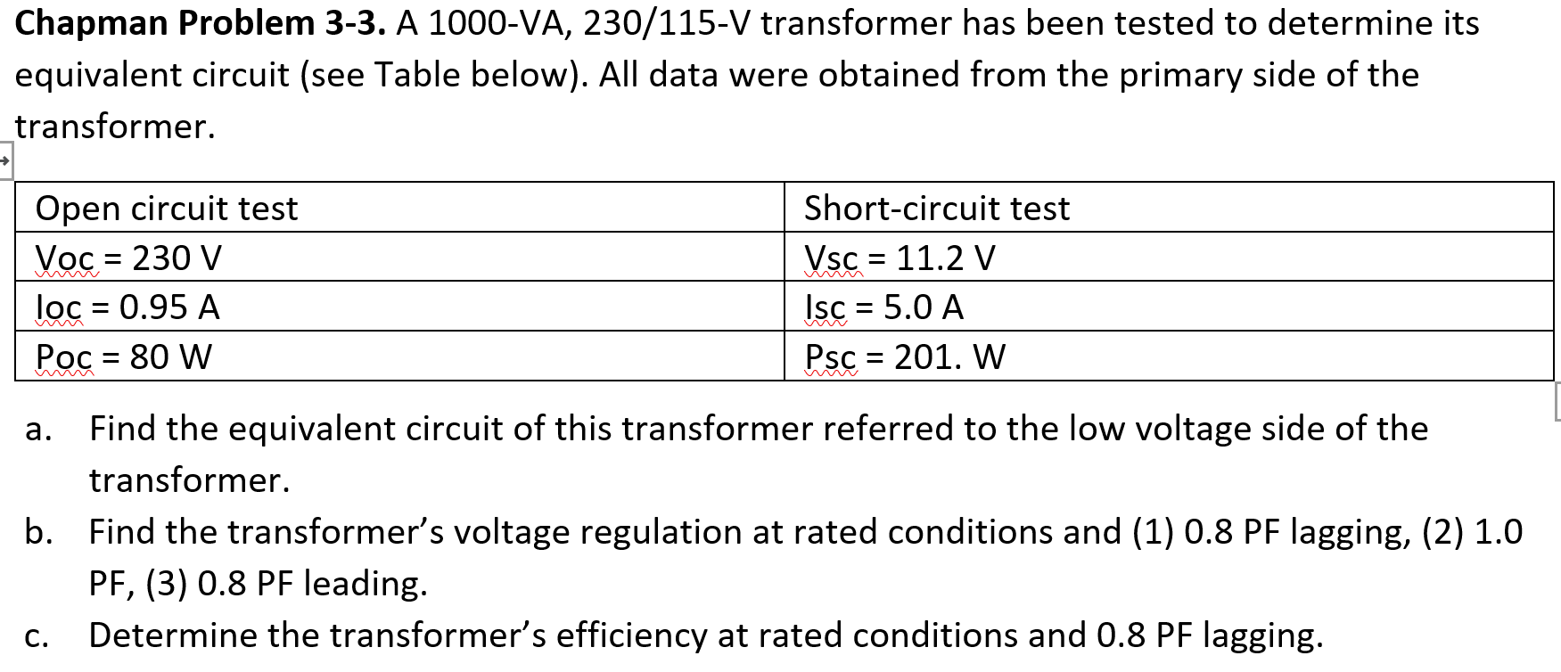Chapman Problem 3-3. A 1000-VA, 230/115-V transformer has been tested to determine its
equivalent circuit (see Table below). All data were obtained from the primary side of the
transformer.
Open circuit test
Short-circuit test
Voc = 230 V
loc = 0.95 A
Рос - 80 W
Vsc = 11.2 V
Isc = 5.0 A
Psc = 201. W
%3D
а.
Find the equivalent circuit of this transformer referred to the low voltage side of the

