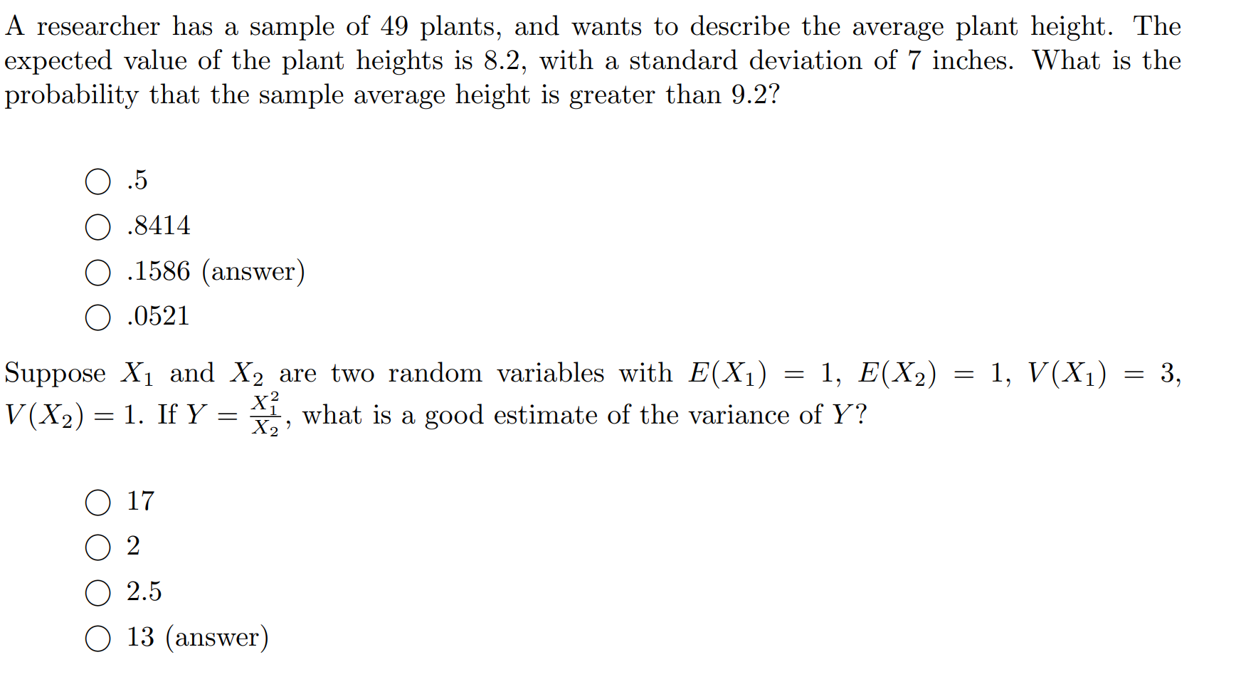 A researcher has a sample of 49 plants, and wants to describe the average plant height. The
expected value of the plant heights is 8.2, with a standard deviation of 7 inches. What is the
probability that the sample average height is greater than 9.2?
O .5
.8414
.1586 (answer)
O .0521
