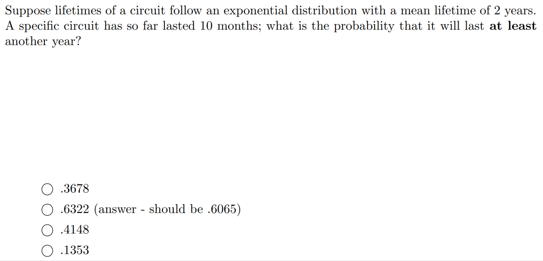 Suppose lifetimes of a circuit follow an exponential distribution with a mean lifetime of 2 years.
A specific circuit has so far lasted 10 months; what is the probability that it will last at least
another year?
.3678
O .6322 (answer - should be .6065)
