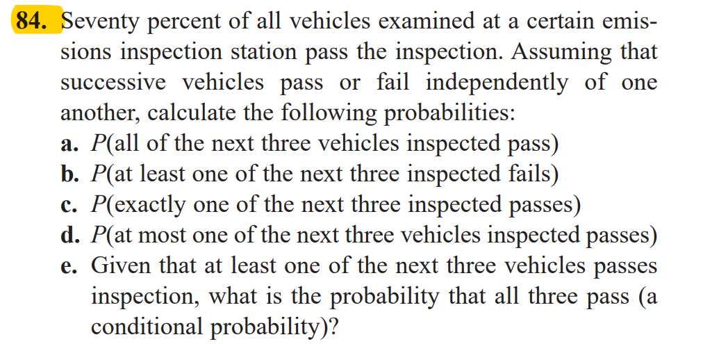 Seventy percent of all vehicles examined at a certain emis-
sions inspection station pass the inspection. Assuming that
successive vehicles pass or fail independently of one
another, calculate the following probabilities:
a. P(all of the next three vehicles inspected pass)
b. P(at least one of the next three inspected fails)
c. P(exactly one of the next three inspected passes)
d. P(at most one of the next three vehicles inspected passes)
