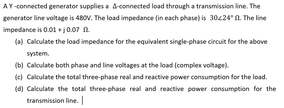AY-connected generator supplies a A-connected load through a transmission line. The
generator line voltage is 480V. The load impedance (in each phase) is 30224° N. The line
impedance is 0.01 + j 0.07 N.
(a) Calculate the load impedance for the equivalent single-phase circuit for the above
system.
(b) Calculate both phase and line voltages at the load (complex voltage).
(c) Calculate the total three-phase real and reactive power consumption for the load.
(d) Calculate the total three-phase real and reactive power consumption for the
transmission line.
