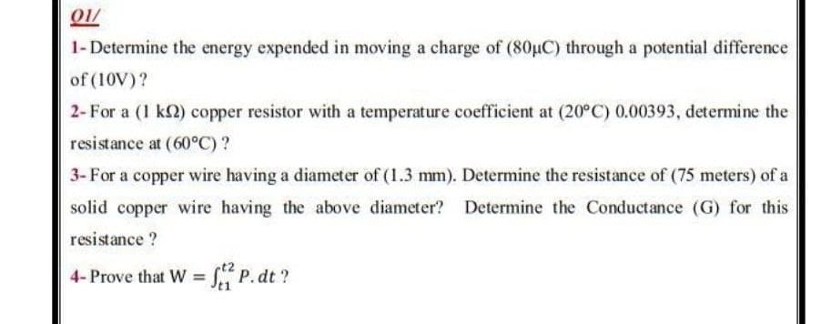 01/
1- Determine the energy expended in moving a charge of (80uC) through a potential difference
of (10V)?
2- For a (1 k2) copper resistor with a temperature coefficient at (20°C) 0.00393, determine the
resistance at (60°C)?
3- For a copper wire having a diameter of (1.3 mm). Determine the resistance of (75 meters) of a
solid copper wire having the above diameter? Determine the Conductance (G) for this
resistance ?
4- Prove that W = S P.dt ?
%3D
