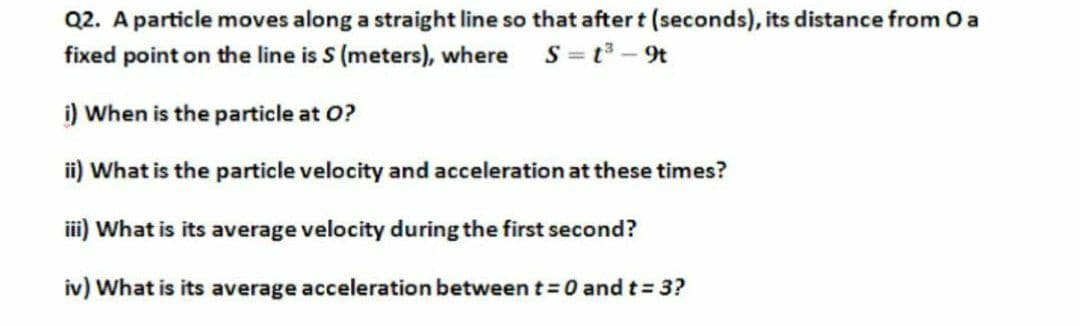 Q2. A particle moves along a straight line so that after t (seconds), its distance from O a
fixed point on the line is S (meters), where S=t - 9t
i) When is the particle at O?
ii) What is the particle velocity and acceleration at these times?
iii) What is its average velocity during the first second?
iv) What is its average acceleration between t = 0 and t = 3?
