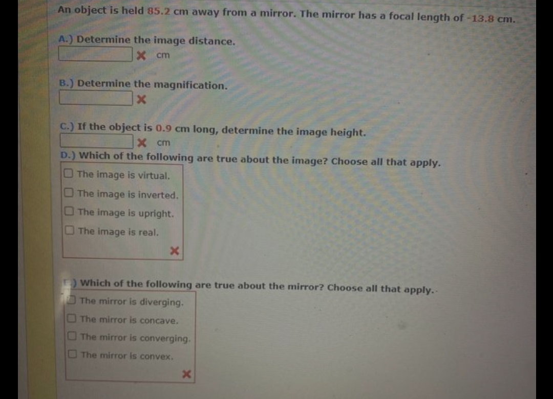 An object is held 85.2 cm away from a mirror. The mirror has a focal length of -13.8 cm.
A.) Determine the image distance.
X cm
B.) Determine the magnification.
C.) If the object is 0.9 cm long, determine the image height.
X cm
D.) Which of the following are true about the image? Choose all that apply.
O The image is virtual.
The image is inverted.
OThe image is upright.
The image is real.
Which of the following are true about the mirror? Choose all that apply. -
The mirror is diverging.
The miror is concave.
The mirror is converging.
O The mirror is convex.
