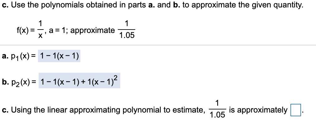 c. Use the polynomials obtained in parts a. and b. to approximate the given quantity.
1
1
f(x) =
a = 1; approximate
X
1.05
а. Р1 (x) %3D 1-1(х - 1)
b. P2(x) = 1-1(x- 1) + 1(x – 1)²
1
c. Using the linear approximating polynomial to estimate,
is approximately
1.05

