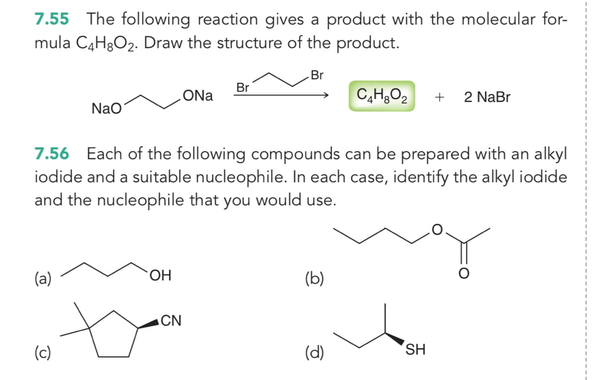 7.55 The following reaction gives a product with the molecular for-
mula C4H3O2. Draw the structure of the product.
3D
Br
Br
ONa
+
2 NaBr
Nao
7.56 Each of the following compounds can be prepared with an alkyl
iodide and a suitable nucleophile. In each case, identify the alkyl iodide
and the nucleophile that you would use.
(a)
HO.
(b)
ACN
(c)
(d)
SH
