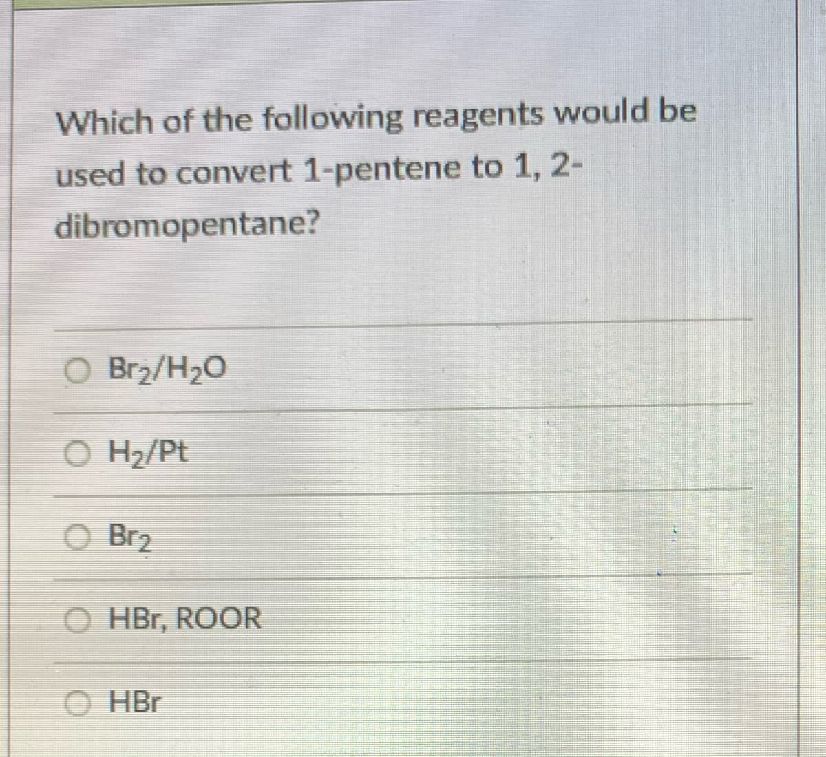 Which of the following reagents would be
used to convert 1-pentene to 1, 2-
dibromopentane?
O Br2/H20
O H2/Pt
O Br2
HBr, ROOR
O HBr
