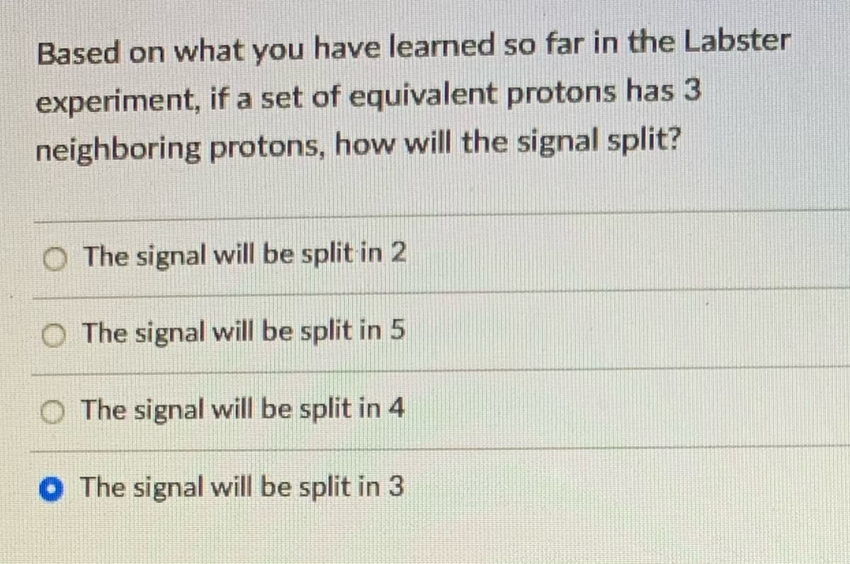 Based on what you have learned so far in the Labster
experiment, if a set of equivalent protons has 3
neighboring protons, how will the signal split?
O The signal will be split in 2
O The signal will be split in 5
O The signal will be split in 4
O The signal will be split in 3
