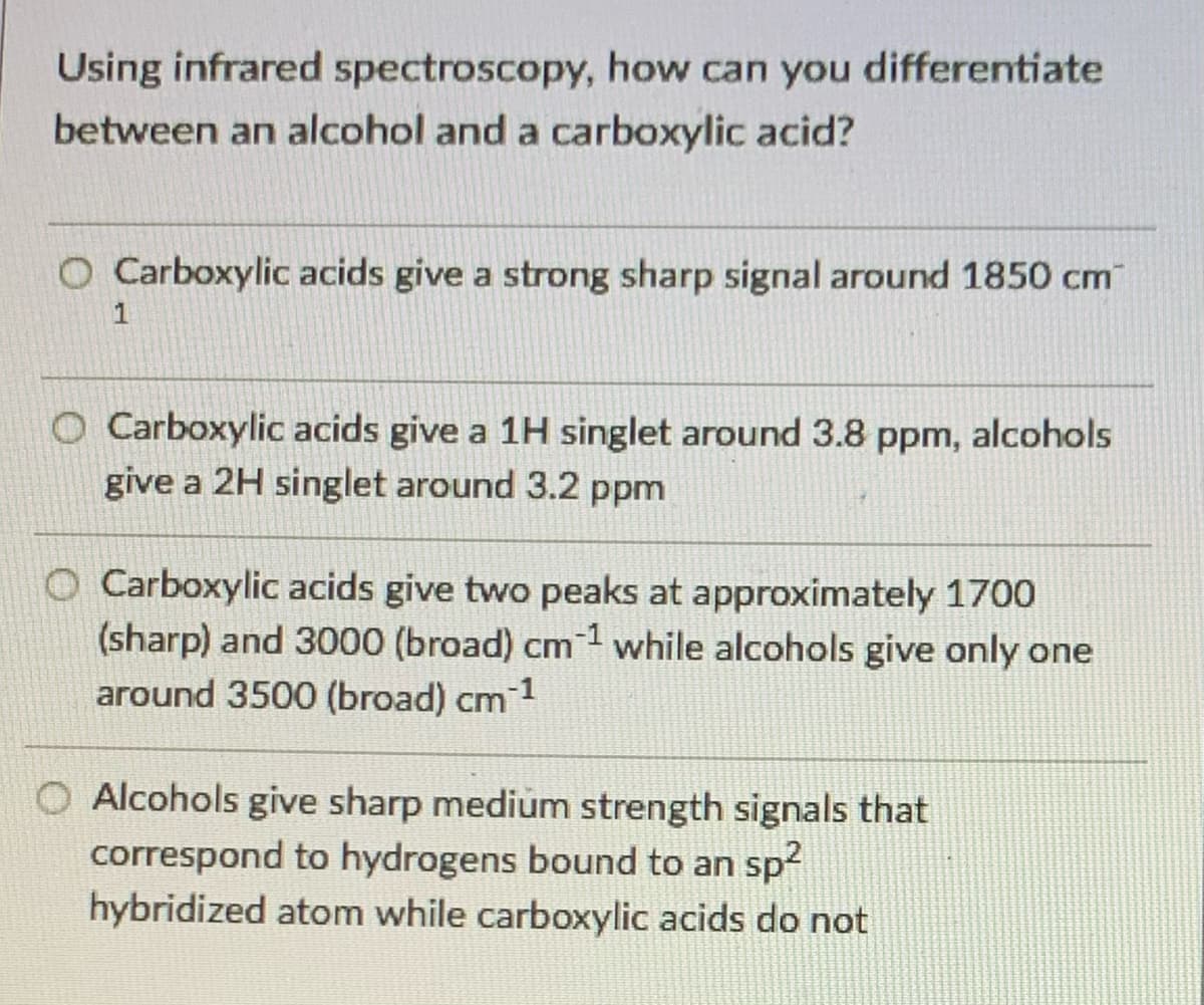 Using infrared spectroscopy, how can you differentiate
between an alcohol and a carboxylic acid?
O Carboxylic acids give a strong sharp signal around 1850 cm
O Carboxylic acids give a 1H singlet around 3.8 ppm, alcohols
give a 2H singlet around 3.2 ppm
Carboxylic acids give two peaks at approximately 1700
(sharp) and 3000 (broad) cm1 while alcohols give only one
around 3500 (broad) cm 1
Alcohols give sharp medium strength signals that
correspond to hydrogens bound to an sp2
hybridized atom while carboxylic acids do not
