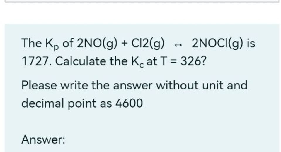 - 2NOCI(g) is
The K, of 2NO(g) + Cl2(g)
1727. Calculate the K, at T = 326?
%3D
Please write the answer without unit and
decimal point as 4600
Answer:
