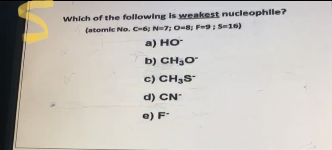 Which of the followIng is weakest nucleophlle?
(atomic No. C=6; N=7; O=8; F=9; S-16)
a) HO-
b) CH3O¯
c) CH3S¯
d) CN-
e) F-
