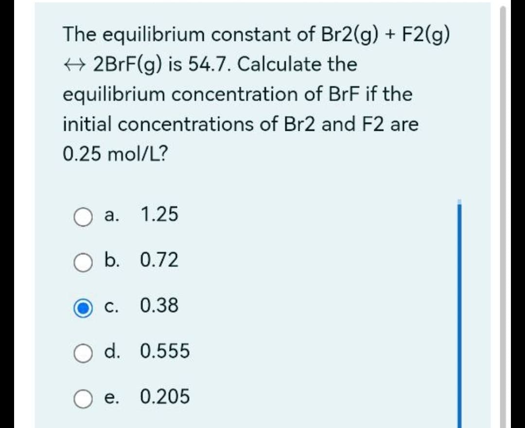 The equilibrium constant of Br2(g) + F2(g)
+ 2BRF(g) is 54.7. Calculate the
equilibrium concentration of BrF if the
initial concentrations of Br2 and F2 are
0.25 mol/L?
а. 1.25
b. 0.72
О с.
0.38
O d. 0.555
е. 0.205
