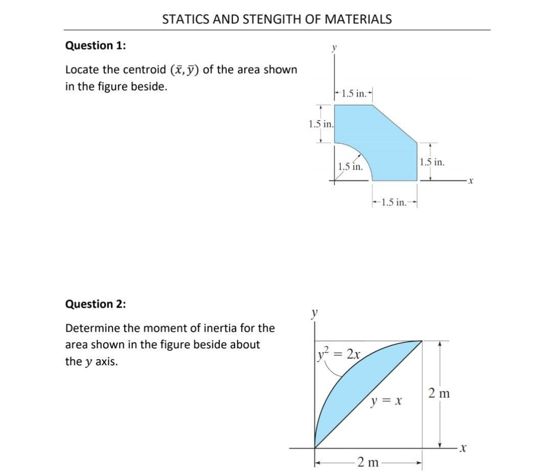 STATICS AND STENGITH OF MATERIALS
Question 1:
Locate the centroid (x, y) of the area shown
in the figure beside.
1.5 in.
1.5 in.
1.5 in.
1.5 in.
- 1.5 in.-
Question 2:
Determine the moment of inertia for the
area shown in the figure beside about
= 2x
the y axis.
2 m
y = x
2 m
