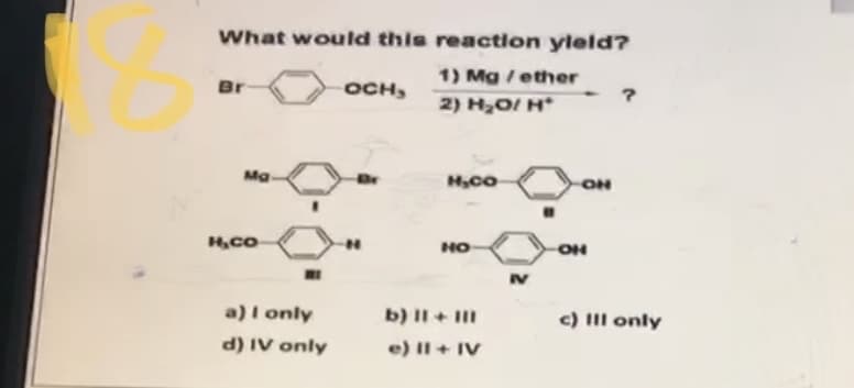 What would this reaction yleld?
1) Mg /ether
Br
OCH,
2) H,0/ H*
Ma
ON
HO
IV
a)I only
b) II + II
c) IIl only
d) IV only
e) II+ IV
