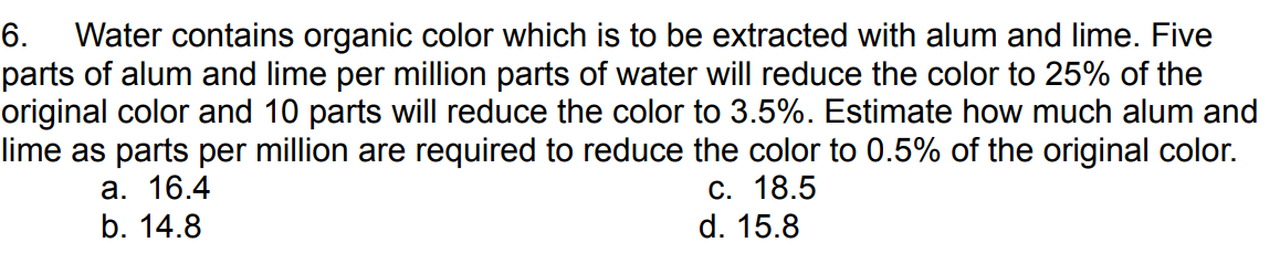 6. Water contains organic color which is to be extracted with alum and lime. Five
parts of alum and lime per million parts of water will reduce the color to 25% of the
original color and 10 parts will reduce the color to 3.5%. Estimate how much alum and
lime as parts per million are required to reduce the color to 0.5% of the original color.
a. 16.4
b. 14.8
c. 18.5
d. 15.8