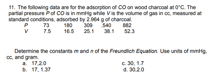 11. The following data are for the adsorption of CO on wood charcoal at 0°C. The
partial pressure P of CO is in mmHg while V is the volume of gas in cc, measured at
standard conditions, adsorbed by 2.964 g of charcoal.
73
180
.540
7.5
16.5
P
V
309
25.1
a. 17,2.0
b. 17, 1.37
38.1
882
52.3
Determine the constants m and n of the Freundlich Equation. Use units of mmHg,
cc, and gram.
c. 30, 1.7
d. 30,2.0