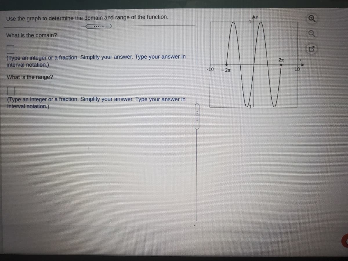 Use the graph to determine the domain and range of the function.
Ay
What is the domain?
(Type an integer or a fraction. Simplify your answer. Type your answer in
interval notation.)
2n
10
What is the range?
(Type an integer or a fraction. Simplify your answer. Type your answer in
interval notation.)
