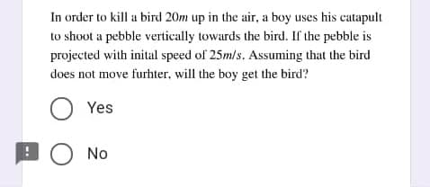 In order to kill a bird 20m up in the air, a boy uses his catapult
to shoot a pebble vertically towards the bird. If the pebble is
projected with inital speed of 25m/s., Assuming that the bird
does not move furhter, will the boy get the bird?
O Yes
O No
