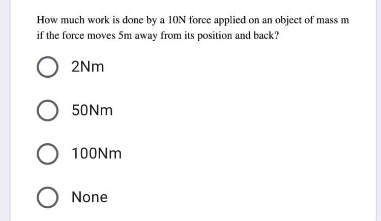 How much work is done by a 10N force applied on an object of mass m
if the force moves 5m away from its position and back?
2Nm
50NM
100NM
O None

