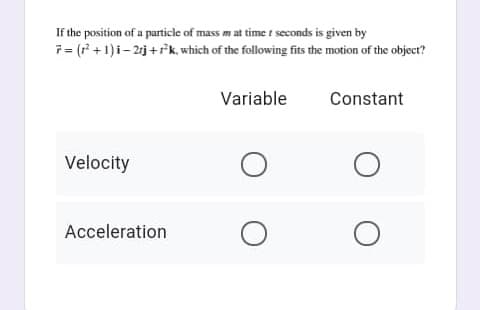 If the position of a particle of mass m at time t seconds is given by
7= ( + 1)i- 2j+fk, which of the following fits the motion of the objecr?
Variable
Constant
Velocity
Acceleration
