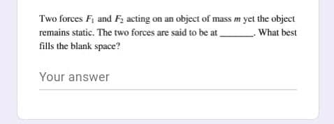 Two forces F, and F; acting on an object of mass m yet the object
remains static. The two forces are said to be at .
What best
fills the blank space?
Your answer
