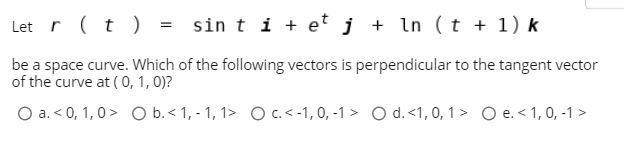 Let r (t ) = sin t i + et j + ln (t + 1) k
be a space curve. Which of the following vectors is perpendicular to the tangent vector
of the curve at ( 0, 1, 0)?
O a. < 0, 1,0> O b.< 1, - 1, 1> Oc.<-1,0, -1 > O d.<1, 0, 1 > O e. <1, 0, -1 >
