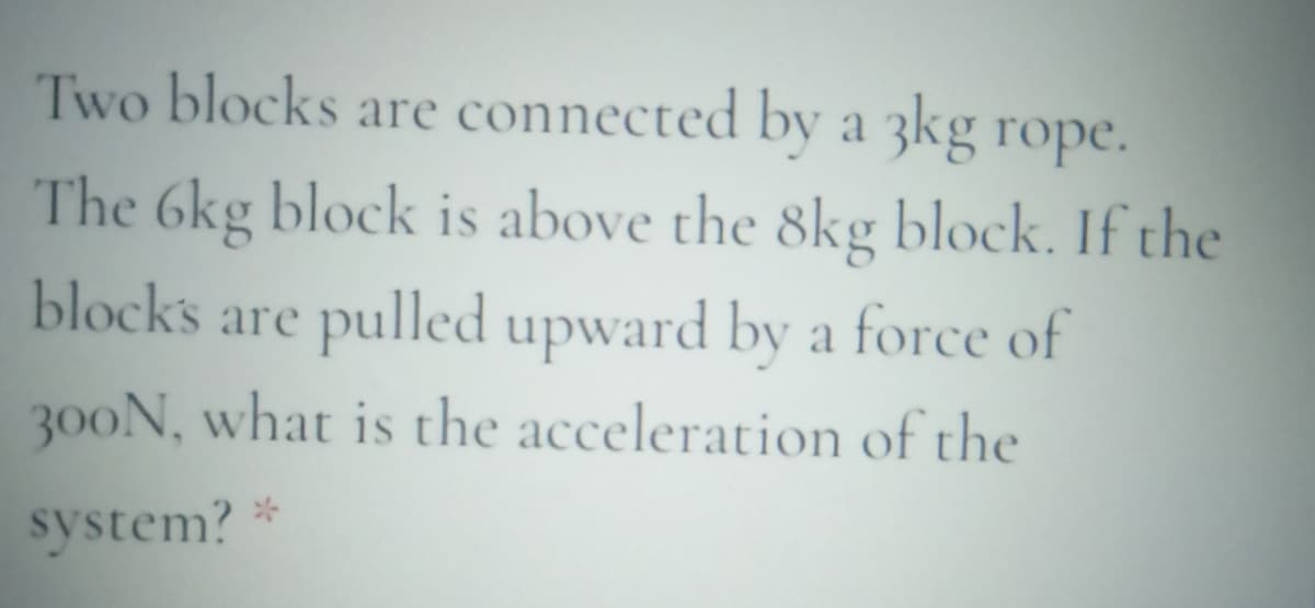 Two blocks are connected by a 3kg rope.
The 6kg block is above the 8kg block. If the
blocks are pulled upward by a force of
300N, what is the acceleration of the
system?
