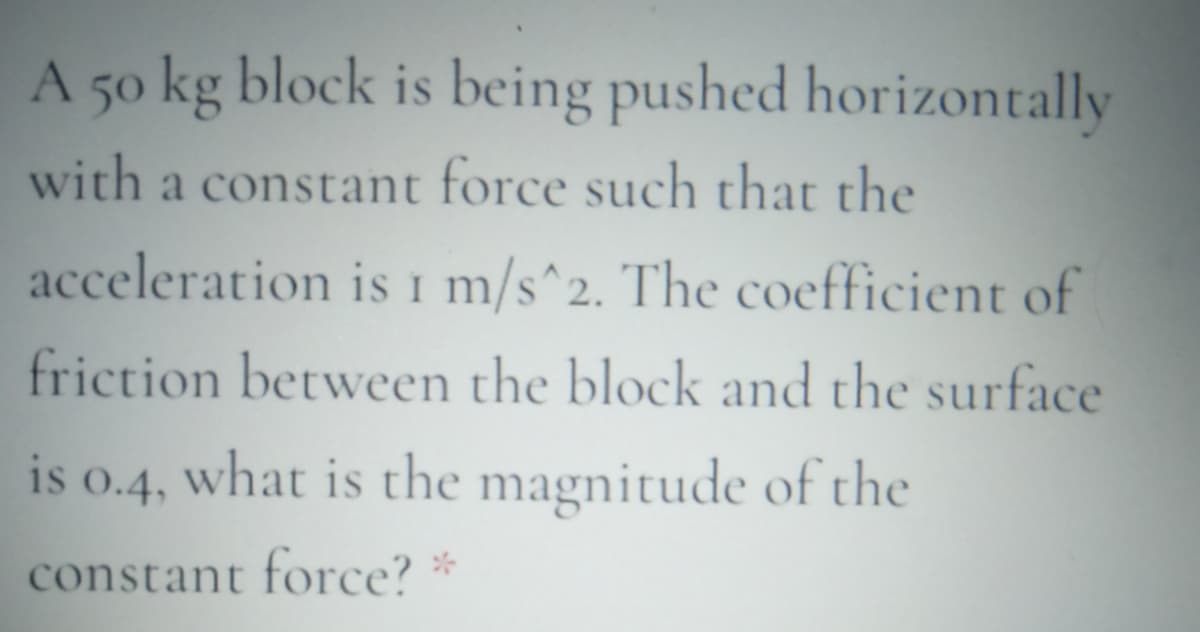 A 50 kg block is being pushed horizontally
with a constant force such that the
acceleration is 1 m/s^2. The coefficient of
friction between the block and the surface
is
what is the magnitude of the
0.4,
constant force? *

