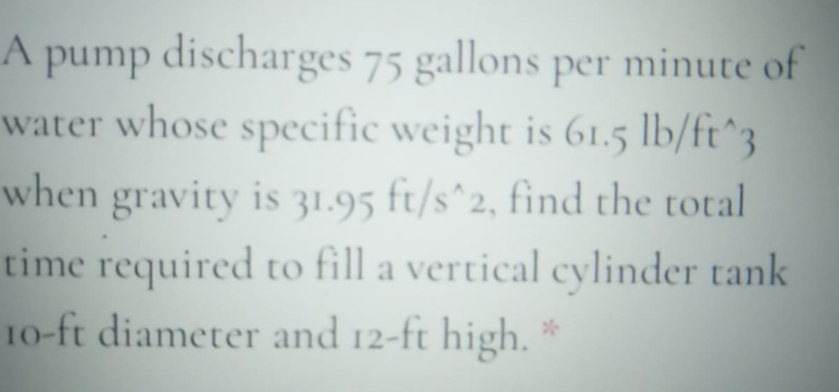 A pump discharges 75 gallons per minute of
water whose specific weight is 61.5 lb/ft^3
when gravity is 31.95 ft/s^2, find the total
time required to fill a vertical cylinder tank
10-ft diameter and 12-ft high.
