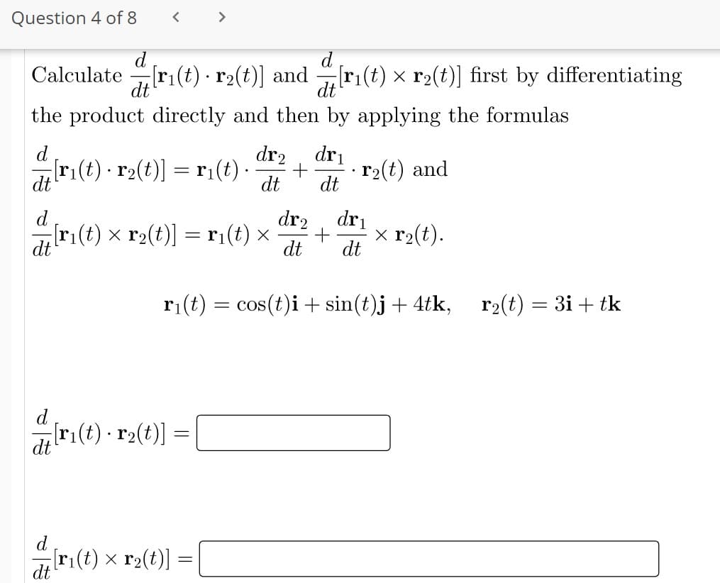 Question 4 of 8
<
>
d
Calculate
[ri(t) · r₂(t)] and
r
.
[r₁(t) × r₂(t)] first by differentiating
dt
dt
the product directly and then by applying the formulas
d
dr2 dr₁
¿[r₁(t) · r2(t)] = r₁(t) ·
+
.
r₂(t) and
dt
dt
dt
dr₂
dr₁
-[r₁(t) × r₂(t)] = r₁(t) ×
ri(t)
+ x r₂(t).
dt
dt dt
r₁(t) = cos(t)i + sin(t)j + 4tk,
r₂(t) = 3i + tk
-[r₁(t) · r2(t)] :
= [
[r₁(t) × r₂(t)] =
dt
.