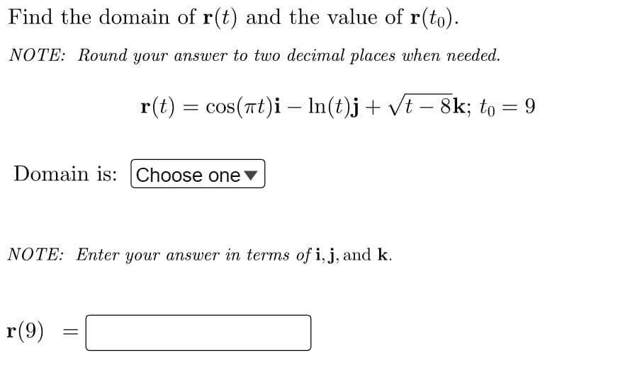Find the domain of r(t) and the value of r(to).
NOTE: Round your answer to two decimal places when needed.
r(t) = cos(πt)i - ln(t)j + √t − 8k; to = 9
Domain is: Choose one
NOTE: Enter your answer in terms of i, j, and k.
r(9)
=