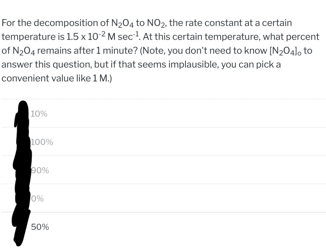 For the decomposition of N₂O4 to NO2, the rate constant at a certain
temperature is 1.5 x 10-2 M sec¹. At this certain temperature, what percent
of N₂O4 remains after 1 minute? (Note, you don't need to know [N₂O4]0 to
answer this question, but if that seems implausible, you can pick a
convenient value like 1 M.)
10%
100%
90%
0%
50%