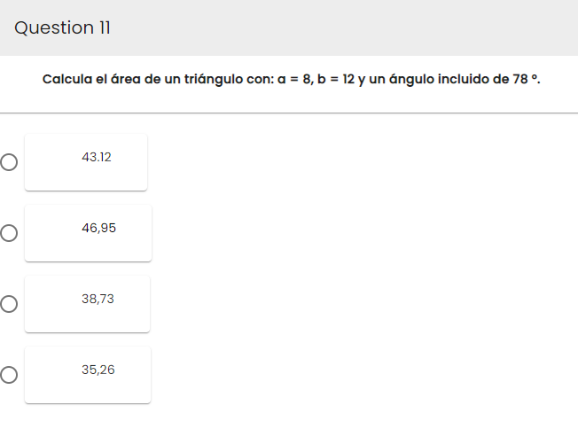 Question 11
O
O
O
O
Calcula el área de un triángulo con: a = 8, b = 12 y un ángulo incluido de 78 º
43.12
46,95
38,73
35,26