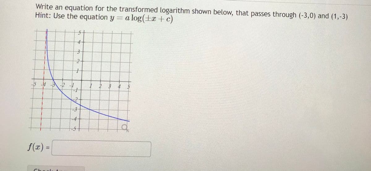 Write an equation for the transformed logarithm shown below, that passes through (-3,0) and (1,-3)
Hint: Use the equation y = a log(x + c)
-5 -4 -3 -2 -1
f(x) =
5
4-
2
1
+
2
-3
-51
1 2 3 4
a
