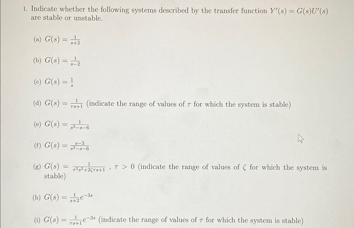 1. Indicate whether the following systems described by the transfer function Y'(s) = G(s)U'(s)
are stable or unstable.
(a) G(s) = 2
(b) G(s) = 2
(c) G(s) =
(d) G(s) =
Ts+1
(indicate the range of values of t for which the system is stable)
(e) G(s) = -s-6
(f) G(s) = s-6
s-3
(g) G(s) = 772+26T8+1
stable)
T > 0 (indicate the range of values of s for which the system is
(h) G(s) = e
-3s
(1) G(s)
-3s
(indicate the range of values of T for which the system is stable)
Ts+1
