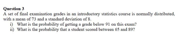 Question 3
A set of final examination grades in an introductory statistics course is normally distributed,
with a mean of 73 and a standard deviation of 8.
i) What is the probability of getting a grade below 91 on this exam?
ii) What is the probability that a student scored between 65 and 89?
