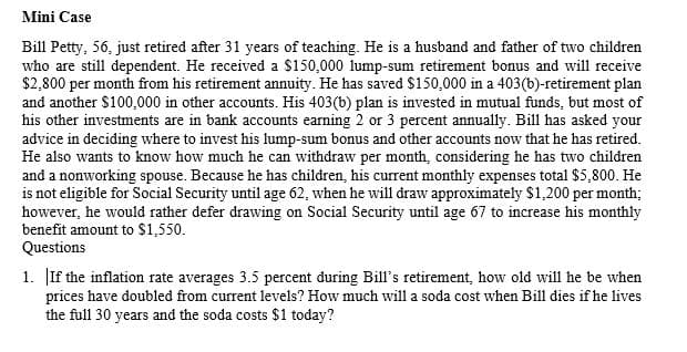 Mini Case
Bill Petty, 56, just retired after 31 years of teaching. He is a husband and father of two children
who are still dependent. He received a $150,000 lump-sum retirement bonus and will receive
$2,800 per month from his retirement annuity. He has saved $150,000 in a 403(b)-retirement plan
and another $100,000 in other accounts. His 403(b) plan is invested in mutual funds, but most of
his other investments are in bank accounts earning 2 or 3 percent annually. Bill has asked your
advice in deciding where to invest his lump-sum bonus and other accounts now that he has retired.
He also wants to know how much
and a nonworking spouse. Because he has children, his current monthly expenses total $5,800. He
is not eligible for Social Security until age 62, when he will draw approximately $1,200 per month;
however, he would rather defer drawing on Social Security until age 67 to increase his monthly
benefit amount to $1,550.
Questions
can withdraw per month, considering he has two children
1. If the inflation rate averages 3.5 percent during Bill's retirement, how old will he be when
prices have doubled from current levels? How much will a soda cost when Bill dies if he lives
the full 30 years and the soda costs $1 today?
