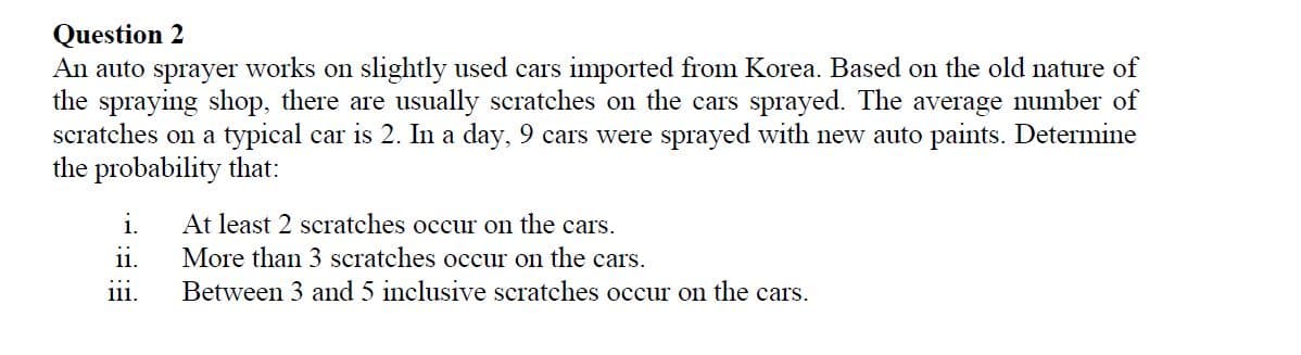 Question 2
An auto sprayer works on slightly used cars imported from Korea. Based on the old nature of
the spraying shop, there are usually scratches on the cars sprayed. The average number of
scratches on a typical car is 2. In a day, 9 cars were sprayed with new auto paints. Determine
the probability that:
At least 2 scratches occur on the cars.
More than 3 scratches occur on the cars.
Between 3 and 5 inclusive scratches occur on the cars.
i.
ii.
111.
