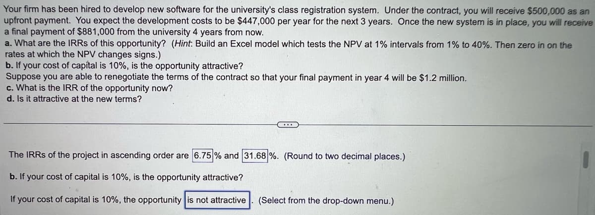 Your firm has been hired to develop new software for the university's class registration system. Under the contract, you will receive $500,000 as an
upfront payment. You expect the development costs to be $447,000 per year for the next 3 years. Once the new system is in place, you will receive
a final payment of $881,000 from the university 4 years from now.
a. What are the IRRs of this opportunity? (Hint: Build an Excel model which tests the NPV at 1% intervals from 1% to 40%. Then zero in on the
rates at which the NPV changes signs.)
b. If your cost of capital is 10%, is the opportunity attractive?
Suppose you are able to renegotiate the terms of the contract so that your final payment in year 4 will be $1.2 million.
c. What is the IRR of the opportunity now?
d. Is it attractive at the new terms?
...
The IRRs of the project in ascending order are 6.75% and 31.68 %. (Round to two decimal places.)
b. If your cost of capital is 10%, is the opportunity attractive?
If your cost of capital is 10%, the opportunity is not attractive (Select from the drop-down menu.)
●