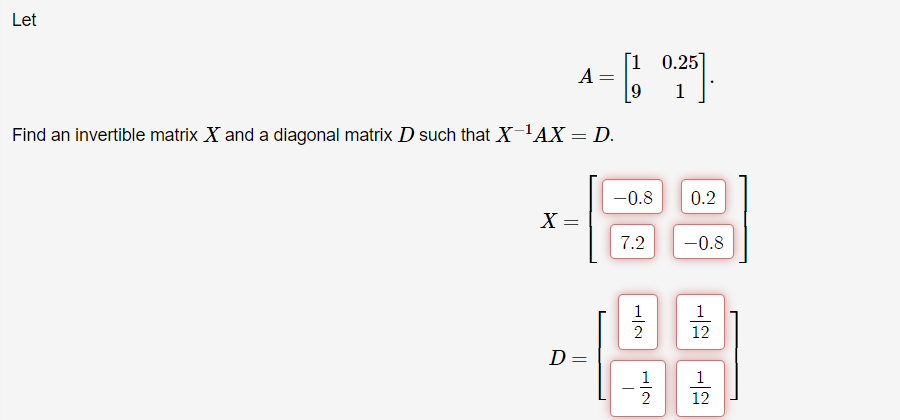 Let
0.25
A :
1
Find an invertible matrix X and a diagonal matrix D such that X-'AX = D.
-0.8
0.2
X =
7.2
-0.8
1
1
12
D
1
1
2
12
