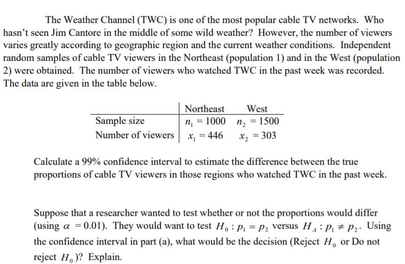 The Weather Channel (TWC) is one of the most popular cable TV networks. Who
hasn't seen Jim Cantore in the middle of some wild weather? However, the number of viewers
varies greatly according to geographic region and the current weather conditions. Independent
random samples of cable TV viewers in the Northeast (population 1) and in the West (population
2) were obtained. The number of viewers who watched TWC in the past week was recorded.
The data are given in the table below.
Northeast
n, = 1000 n, = 1500
West
Sample size
Number of viewers
x, = 446
x, = 303
Calculate a 99% confidence interval to estimate the difference between the true
proportions of cable TV viewers in those regions who watched TWC in the past week.
Suppose that a researcher wanted to test whether or not the proportions would differ
(using a = 0.01). They would want to test H,: P, = P2 versus H, : p, + P2. Using
the confidence interval in part (a), what would be the decision (Reject H, or Do not
reject H, )? Explain.
