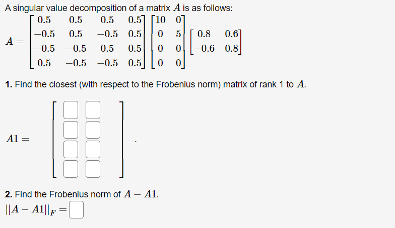 A singular value decomposition of a matrix A is as follows:
0.5
0.5
0.5
0.5] [10 0]
-0.5 0.5
0.6]
-0.6 0.8
-0.5
0.5
0.8
A =
-0.5 -0.5
0.5
0.5
0.5
-0.5 -0.5 0.5
1. Find the closest (with respect to the Frobenius norm) matrix of rank 1 to A.
A1 =
2. Find the Frobenius norm of A – A1.
||A – A1||F
