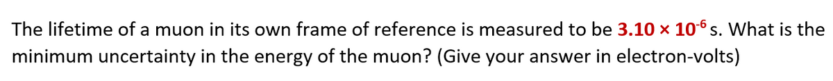 The lifetime of a muon in its own frame of reference is measured to be 3.10 x 10 s. What is the
minimum uncertainty in the energy of the muon? (Give your answer in electron-volts)
