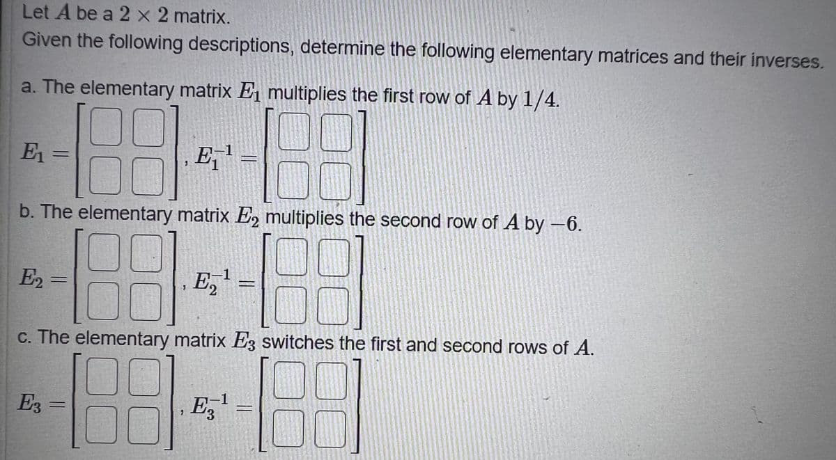 Let A be a 2 x 2 matrix.
Given the following descriptions, determine the following elementary matrices and their inverses.
a. The elementary matrix E multiplies the first row of A by 1/4.
E1 =
E,'
b. The elementary matrix E, multiplies the second row of A by –6.
E,
c. The elementary matrix Ez switches the first and second rows of A.
1
E3 =
E,
