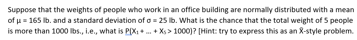 Suppose that the weights of people who work in an office building are normally distributed with a mean
of u = 165 Ib. and a standard deviation of o = 25 lb. What is the chance that the total weight of 5 people
is more than 1000 Ibs., i.e., what is P(X1+ ... + X5 > 1000)? [Hint: try to express this as an X-style problem.
