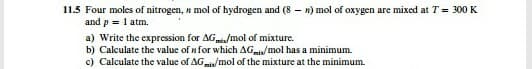 11.5 Four moles of nitrogen, n mol of hydrogen and (8 – n) mol of oxygen are mixed at T = 300 K
and p = I atm.
a) Write the expression for AGmi/mol of mixture.
b) Calculate the value of n for which AGi/mol has a minimum.
c) Calculate the value of AGi/mol of the mixture at the minimum.
